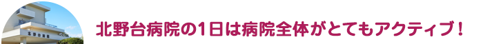 北野台病院の1日は病院全体がとてもアクティブ！