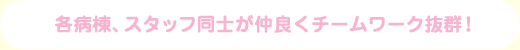 各病棟、スタッフ同士が仲良くチームワーク抜群！